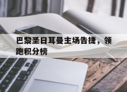 爱游戏官网攻略-包含巴黎圣日耳曼主场告捷，领跑积分榜的词条